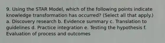 9. Using the STAR Model, which of the following points indicate knowledge transformation has occurred? (Select all that apply.) a. Discovery research b. Evidence summary c. Translation to guidelines d. Practice integration e. Testing the hypothesis f. Evaluation of process and outcomes