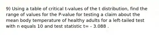 9) Using a table of critical​ t-values of the t​ distribution, find the range of values for the​ P-value for testing a claim about the mean body temperature of healthy adults for a​ left-tailed test with n equals 10 and test statistic t= - 3.088 .