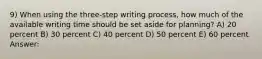 9) When using the three-step writing process, how much of the available writing time should be set aside for planning? A) 20 percent B) 30 percent C) 40 percent D) 50 percent E) 60 percent Answer: