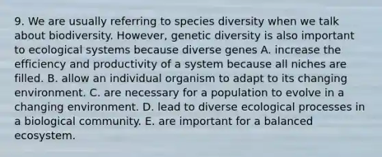 9. We are usually referring to species diversity when we talk about biodiversity. However, genetic diversity is also important to ecological systems because diverse genes A. increase the efficiency and productivity of a system because all niches are filled. B. allow an individual organism to adapt to its changing environment. C. are necessary for a population to evolve in a changing environment. D. lead to diverse ecological processes in a biological community. E. are important for a balanced ecosystem.