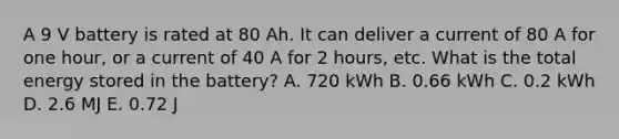 A 9 V battery is rated at 80 Ah. It can deliver a current of 80 A for one hour, or a current of 40 A for 2 hours, etc. What is the total energy stored in the battery? A. 720 kWh B. 0.66 kWh C. 0.2 kWh D. 2.6 MJ E. 0.72 J