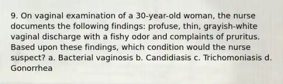 9. On vaginal examination of a 30-year-old woman, the nurse documents the following findings: profuse, thin, grayish-white vaginal discharge with a fishy odor and complaints of pruritus. Based upon these findings, which condition would the nurse suspect? a. Bacterial vaginosis b. Candidiasis c. Trichomoniasis d. Gonorrhea