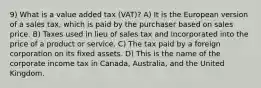 9) What is a value added tax (VAT)? A) It is the European version of a sales tax, which is paid by the purchaser based on sales price. B) Taxes used in lieu of sales tax and incorporated into the price of a product or service. C) The tax paid by a foreign corporation on its fixed assets. D) This is the name of the corporate income tax in Canada, Australia, and the United Kingdom.