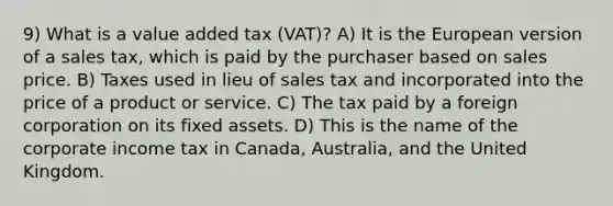 9) What is a value added tax (VAT)? A) It is the European version of a sales tax, which is paid by the purchaser based on sales price. B) Taxes used in lieu of sales tax and incorporated into the price of a product or service. C) The tax paid by a foreign corporation on its fixed assets. D) This is the name of the corporate income tax in Canada, Australia, and the United Kingdom.