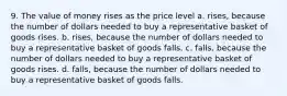 9. The value of money rises as the price level a. rises, because the number of dollars needed to buy a representative basket of goods rises. b. rises, because the number of dollars needed to buy a representative basket of goods falls. c. falls, because the number of dollars needed to buy a representative basket of goods rises. d. falls, because the number of dollars needed to buy a representative basket of goods falls.