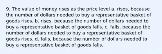 9. The value of money rises as the price level a. rises, because the number of dollars needed to buy a representative basket of goods rises. b. rises, because the number of dollars needed to buy a representative basket of goods falls. c. falls, because the number of dollars needed to buy a representative basket of goods rises. d. falls, because the number of dollars needed to buy a representative basket of goods falls.