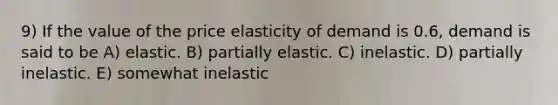 9) If the value of the price elasticity of demand is 0.6, demand is said to be A) elastic. B) partially elastic. C) inelastic. D) partially inelastic. E) somewhat inelastic