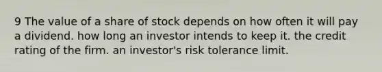 9 The value of a share of stock depends on how often it will pay a dividend. how long an investor intends to keep it. the credit rating of the firm. an investor's risk tolerance limit.