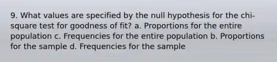 9. What values are specified by the null hypothesis for the chi-square test for goodness of fit? a. Proportions for the entire population c. Frequencies for the entire population b. Proportions for the sample d. Frequencies for the sample