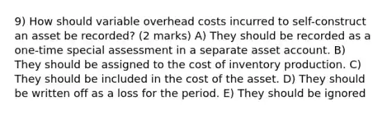 9) How should variable overhead costs incurred to self-construct an asset be recorded? (2 marks) A) They should be recorded as a one-time special assessment in a separate asset account. B) They should be assigned to the cost of inventory production. C) They should be included in the cost of the asset. D) They should be written off as a loss for the period. E) They should be ignored