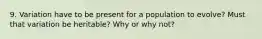 9. Variation have to be present for a population to evolve? Must that variation be heritable? Why or why not?