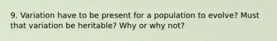 9. Variation have to be present for a population to evolve? Must that variation be heritable? Why or why not?