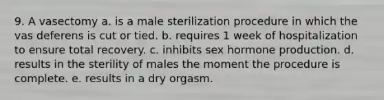 9. A vasectomy a. is a male sterilization procedure in which the vas deferens is cut or tied. b. requires 1 week of hospitalization to ensure total recovery. c. inhibits sex hormone production. d. results in the sterility of males the moment the procedure is complete. e. results in a dry orgasm.