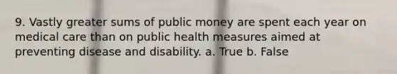 9. Vastly greater sums of public money are spent each year on medical care than on public health measures aimed at preventing disease and disability. a. True b. False