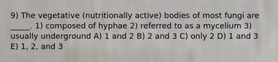 9) The vegetative (nutritionally active) bodies of most fungi are _____. 1) composed of hyphae 2) referred to as a mycelium 3) usually underground A) 1 and 2 B) 2 and 3 C) only 2 D) 1 and 3 E) 1, 2, and 3