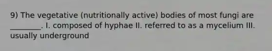 9) The vegetative (nutritionally active) bodies of most fungi are ________. I. composed of hyphae II. referred to as a mycelium III. usually underground