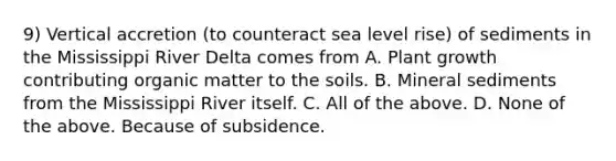 9) Vertical accretion (to counteract sea level rise) of sediments in the Mississippi River Delta comes from A. Plant growth contributing organic matter to the soils. B. Mineral sediments from the Mississippi River itself. C. All of the above. D. None of the above. Because of subsidence.