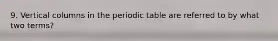 9. Vertical columns in the periodic table are referred to by what two terms?