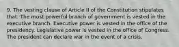 9. The vesting clause of Article II of the Constitution stipulates that: The most powerful branch of government is vested in the executive branch. Executive power is vested in the office of the presidency. Legislative power is vested in the office of Congress. The president can declare war in the event of a crisis.