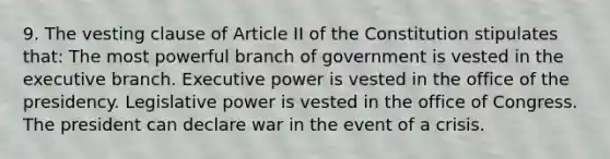 9. The vesting clause of Article II of the Constitution stipulates that: The most powerful branch of government is vested in the executive branch. Executive power is vested in the office of the presidency. Legislative power is vested in the office of Congress. The president can declare war in the event of a crisis.