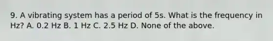 9. A vibrating system has a period of 5s. What is the frequency in Hz? A. 0.2 Hz B. 1 Hz C. 2.5 Hz D. None of the above.