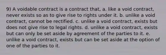 9) A voidable contract is a contract that, a. like a void contract, never exists so as to give rise to rights under it. b. unlike a void contract, cannot be rectified. c. unlike a void contract, exists but does not give rise to legal rights. d. unlike a void contract, exists but can only be set aside by agreement of the parties to it. e. unlike a void contract, exists but can be set aside at the option of one of the parties to it.