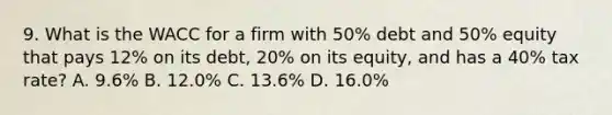 9. What is the WACC for a firm with 50% debt and 50% equity that pays 12% on its debt, 20% on its equity, and has a 40% tax rate? A. 9.6% B. 12.0% C. 13.6% D. 16.0%