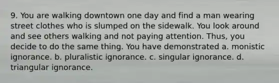 9. You are walking downtown one day and find a man wearing street clothes who is slumped on the sidewalk. You look around and see others walking and not paying attention. Thus, you decide to do the same thing. You have demonstrated a. monistic ignorance. b. pluralistic ignorance. c. singular ignorance. d. triangular ignorance.