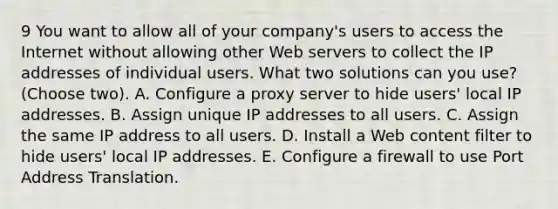 9 You want to allow all of your company's users to access the Internet without allowing other Web servers to collect the IP addresses of individual users. What two solutions can you use? (Choose two). A. Configure a proxy server to hide users' local IP addresses. B. Assign unique IP addresses to all users. C. Assign the same IP address to all users. D. Install a Web content filter to hide users' local IP addresses. E. Configure a firewall to use Port Address Translation.