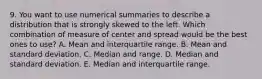 9. You want to use numerical summaries to describe a distribution that is strongly skewed to the left. Which combination of measure of center and spread would be the best ones to use? A. Mean and interquartile range. B. Mean and standard deviation. C. Median and range. D. Median and standard deviation. E. Median and interquartile range.