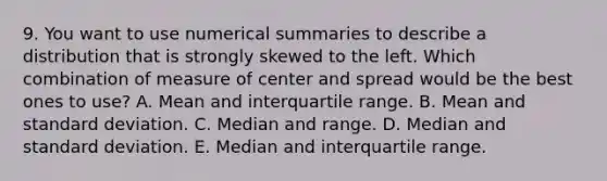 9. You want to use numerical summaries to describe a distribution that is strongly skewed to the left. Which combination of measure of center and spread would be the best ones to use? A. Mean and interquartile range. B. Mean and standard deviation. C. Median and range. D. Median and standard deviation. E. Median and interquartile range.