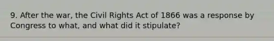 9. After the war, the Civil Rights Act of 1866 was a response by Congress to what, and what did it stipulate?