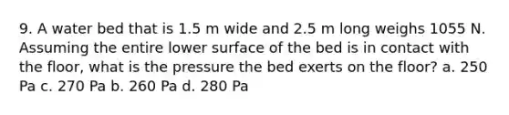 9. A water bed that is 1.5 m wide and 2.5 m long weighs 1055 N. Assuming the entire lower surface of the bed is in contact with the floor, what is the pressure the bed exerts on the floor? a. 250 Pa c. 270 Pa b. 260 Pa d. 280 Pa