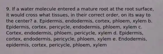 9. If a water molecule entered a mature root at the root surface, it would cross what tissues, in their correct order, on its way to the center? a. Epidermis, endodermis, cortex, phloem, xylem b. Epidermis, cortex, pericycle, endodermis, phloem, xylem c. Cortex, endodermis, phloem, pericycle, xylem d. Epidermis, cortex, endodermis, pericycle, phloem, xylem e. Endodermis, epidermis, cortex, pericycle, phloem, xylem