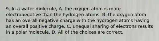 9. In a water molecule, A. the oxygen atom is more electronegative than the hydrogen atoms. B. the oxygen atom has an overall negative charge with the hydrogen atoms having an overall positive charge. C. unequal sharing of electrons results in a polar molecule. D. All of the choices are correct.