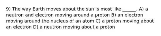 9) The way Earth moves about the sun is most like ______. A) a neutron and electron moving around a proton B) an electron moving around the nucleus of an atom C) a proton moving about an electron D) a neutron moving about a proton