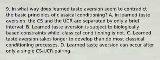 9. In what way does learned taste aversion seem to contradict the basic principles of classical conditioning? A. In learned taste aversion, the CS and the UCR are separated by only a brief interval. B. Learned taste aversion is subject to biologically based constraints while, classical conditioning is not. C. Learned taste aversion takes longer to develop than do most classical conditioning processes. D. Learned taste aversion can occur after only a single CS-UCR pairing.