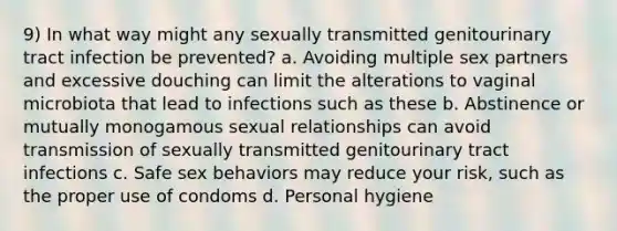 9) In what way might any sexually transmitted genitourinary tract infection be prevented? a. Avoiding multiple sex partners and excessive douching can limit the alterations to vaginal microbiota that lead to infections such as these b. Abstinence or mutually monogamous sexual relationships can avoid transmission of sexually transmitted genitourinary tract infections c. Safe sex behaviors may reduce your risk, such as the proper use of condoms d. Personal hygiene