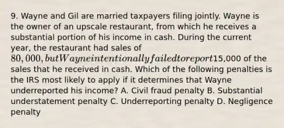 9. Wayne and Gil are married taxpayers filing jointly. Wayne is the owner of an upscale restaurant, from which he receives a substantial portion of his income in cash. During the current year, the restaurant had sales of 80,000, but Wayne intentionally failed to report15,000 of the sales that he received in cash. Which of the following penalties is the IRS most likely to apply if it determines that Wayne underreported his income? A. Civil fraud penalty B. Substantial understatement penalty C. Underreporting penalty D. Negligence penalty