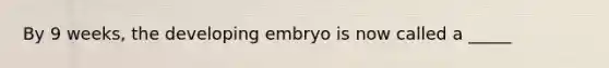 By 9 weeks, the developing embryo is now called a _____