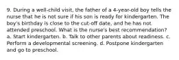 9. During a well-child visit, the father of a 4-year-old boy tells the nurse that he is not sure if his son is ready for kindergarten. The boy's birthday is close to the cut-off date, and he has not attended preschool. What is the nurse's best recommendation? a. Start kindergarten. b. Talk to other parents about readiness. c. Perform a developmental screening. d. Postpone kindergarten and go to preschool.