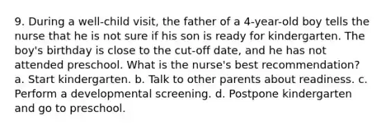 9. During a well-child visit, the father of a 4-year-old boy tells the nurse that he is not sure if his son is ready for kindergarten. The boy's birthday is close to the cut-off date, and he has not attended preschool. What is the nurse's best recommendation? a. Start kindergarten. b. Talk to other parents about readiness. c. Perform a developmental screening. d. Postpone kindergarten and go to preschool.