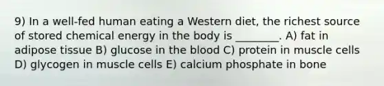 9) In a well-fed human eating a Western diet, the richest source of stored chemical energy in the body is ________. A) fat in adipose tissue B) glucose in <a href='https://www.questionai.com/knowledge/k7oXMfj7lk-the-blood' class='anchor-knowledge'>the blood</a> C) protein in muscle cells D) glycogen in muscle cells E) calcium phosphate in bone