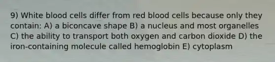 9) White blood cells differ from red blood cells because only they contain: A) a biconcave shape B) a nucleus and most organelles C) the ability to transport both oxygen and carbon dioxide D) the iron-containing molecule called hemoglobin E) cytoplasm