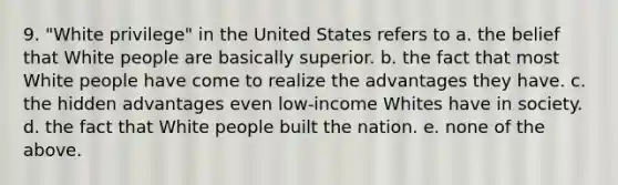 9. "White privilege" in the United States refers to a. the belief that White people are basically superior. b. the fact that most White people have come to realize the advantages they have. c. the hidden advantages even low-income Whites have in society. d. the fact that White people built the nation. e. none of the above.