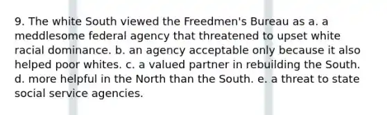 9. The white South viewed the Freedmen's Bureau as a. a meddlesome federal agency that threatened to upset white racial dominance. b. an agency acceptable only because it also helped poor whites. c. a valued partner in rebuilding the South. d. more helpful in the North than the South. e. a threat to state social service agencies.