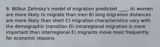 9. Wilbur Zelinsky's model of migration predicted ____. A) women are more likely to migrate than men B) long migration distances are more likely than short C) migration characteristics vary with the demographic transition D) intraregional migration is more important than interregional E) migrants move most frequently for economic reasons