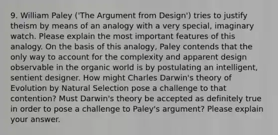 9. William Paley ('The Argument from Design') tries to justify theism by means of an analogy with a very special, imaginary watch. Please explain the most important features of this analogy. On the basis of this analogy, Paley contends that the only way to account for the complexity and apparent design observable in the organic world is by postulating an intelligent, sentient designer. How might Charles Darwin's theory of Evolution by Natural Selection pose a challenge to that contention? Must Darwin's theory be accepted as definitely true in order to pose a challenge to Paley's argument? Please explain your answer.