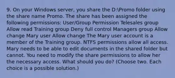 9. On your Windows server, you share the D:Promo folder using the share name Promo. The share has been assigned the following permissions: User/Group Permission Telesales group Allow read Training group Deny full control Managers group Allow change Mary user Allow change The Mary user account is a member of the Training group. NTFS permissions allow all access. Mary needs to be able to edit documents in the shared folder but cannot. You need to modify the share permissions to allow her the necessary access. What should you do? (Choose two. Each choice is a possible solution.)