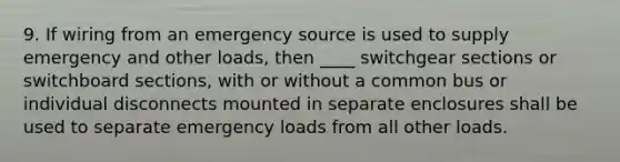 9. If wiring from an emergency source is used to supply emergency and other loads, then ____ switchgear sections or switchboard sections, with or without a common bus or individual disconnects mounted in separate enclosures shall be used to separate emergency loads from all other loads.